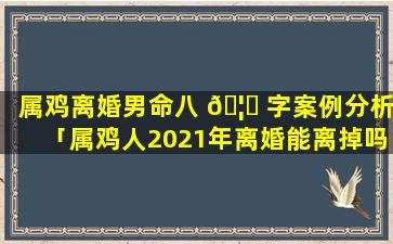 属鸡离婚男命八 🦋 字案例分析「属鸡人2021年离婚能离掉吗」